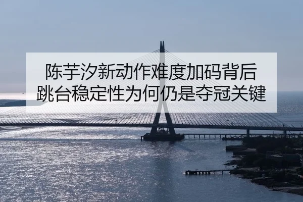 陈芋汐新动作难度加码背后 跳台稳定性为何仍是夺冠关键
